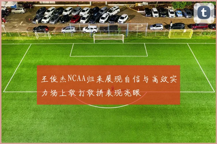 王俊杰NCAA归来展现自信与高效实力场上敢打敢拼表现亮眼