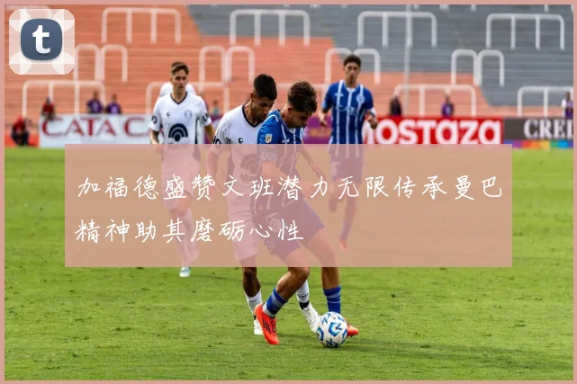 加福德盛赞文班潜力无限传承曼巴精神助其磨砺心性