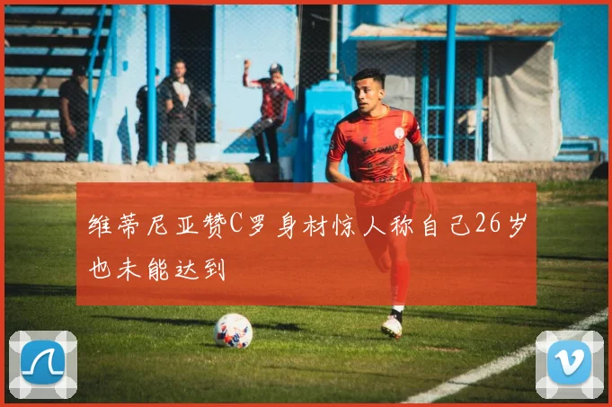 维蒂尼亚赞C罗身材惊人称自己26岁也未能达到