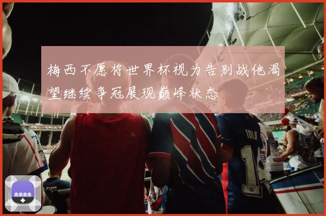 梅西不愿将世界杯视为告别战他渴望继续争冠展现巅峰状态
