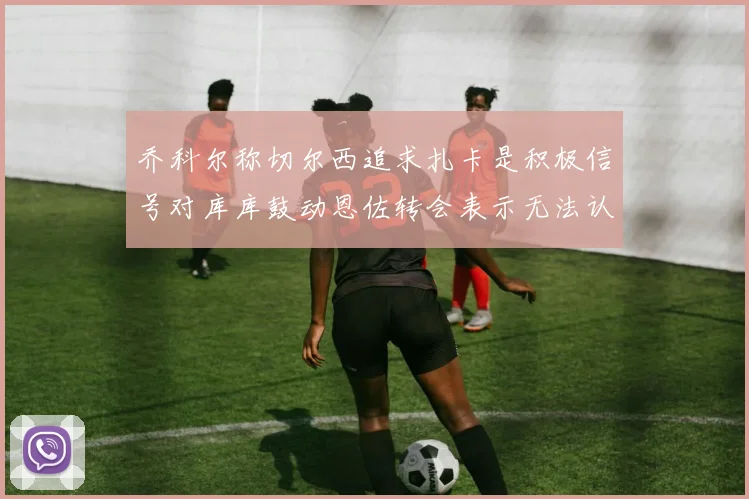 乔科尔称切尔西追求扎卡是积极信号对库库鼓动恩佐转会表示无法认同