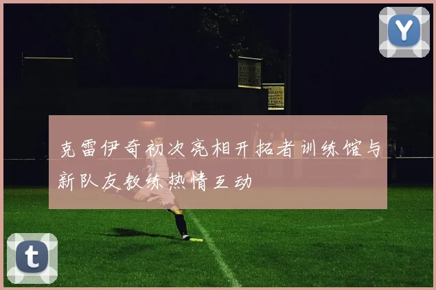 克雷伊奇初次亮相开拓者训练馆与新队友教练热情互动