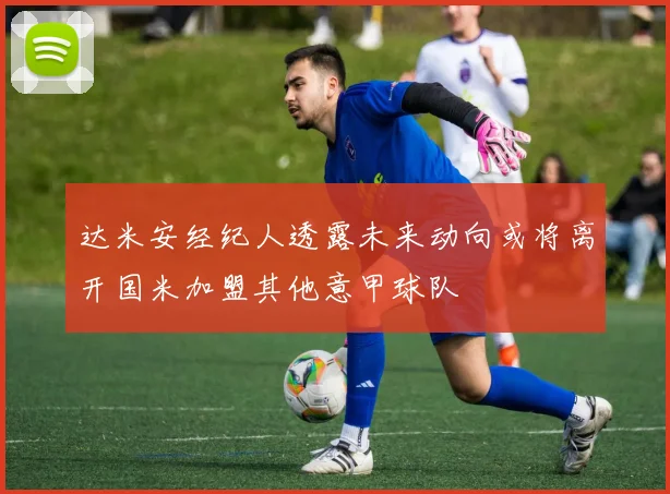 达米安经纪人透露未来动向或将离开国米加盟其他意甲球队