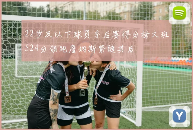 22岁及以下球员季后赛得分榜文班524分领跑詹姆斯紧随其后