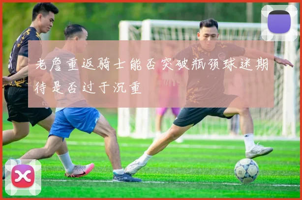 老詹重返骑士能否突破瓶颈球迷期待是否过于沉重