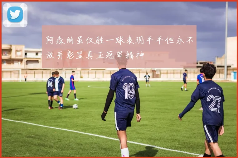 阿森纳虽仅胜一球表现平平但永不放弃彰显真正冠军精神