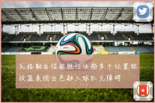 瓦格勒自信能胜任快船多个位置称投篮表现出色融入球队无障碍