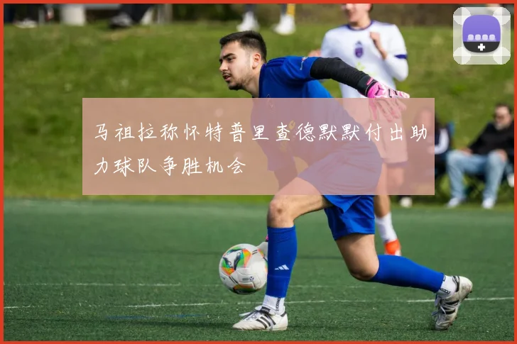 马祖拉称怀特普里查德默默付出助力球队争胜机会