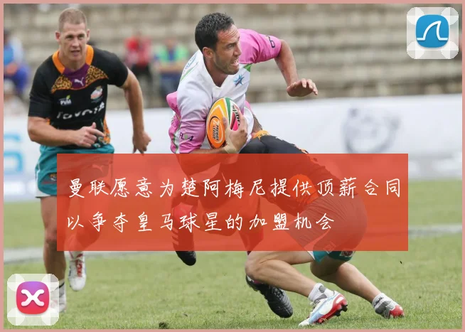 曼联愿意为楚阿梅尼提供顶薪合同以争夺皇马球星的加盟机会