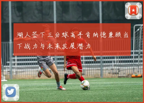 湖人签下三分球高手肯纳德兼顾当下战力与未来发展潜力