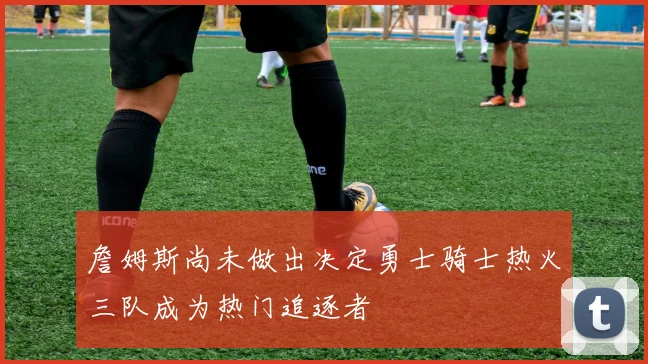 詹姆斯尚未做出决定勇士骑士热火三队成为热门追逐者