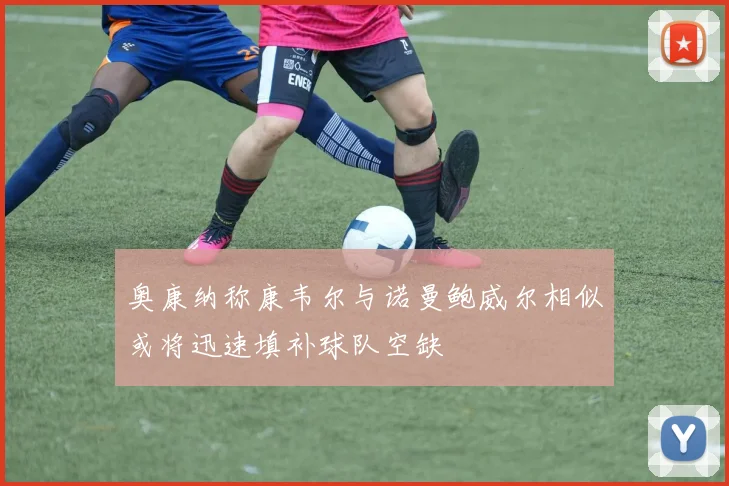 奥康纳称康韦尔与诺曼鲍威尔相似或将迅速填补球队空缺