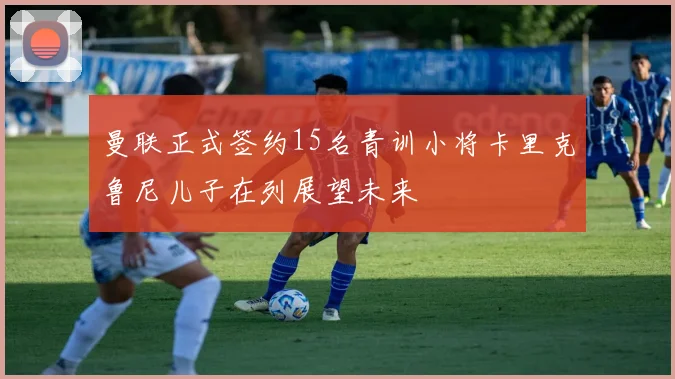 曼联正式签约15名青训小将卡里克鲁尼儿子在列展望未来