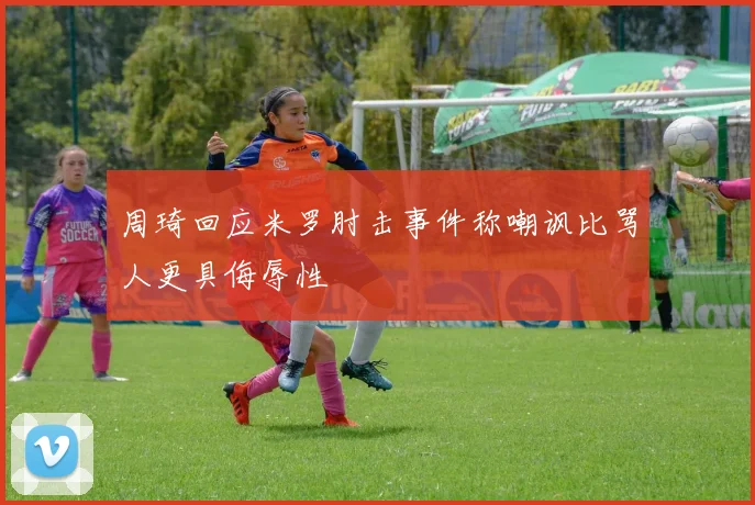 周琦回应米罗肘击事件称嘲讽比骂人更具侮辱性