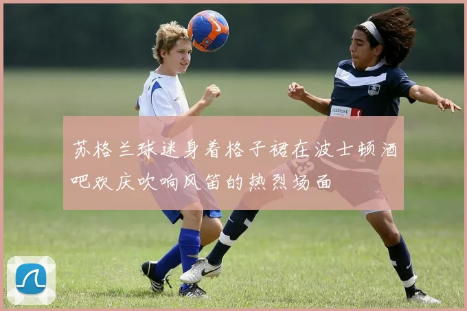 苏格兰球迷身着格子裙在波士顿酒吧欢庆吹响风笛的热烈场面