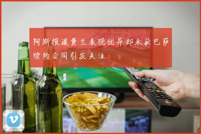 阿斯报道费兰表现优异却未获巴萨续约合同引发关注