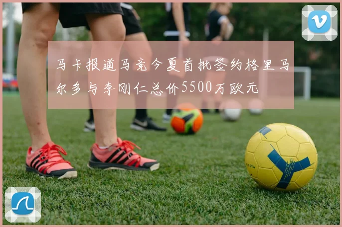 马卡报道马竞今夏首批签约格里马尔多与李刚仁总价5500万欧元