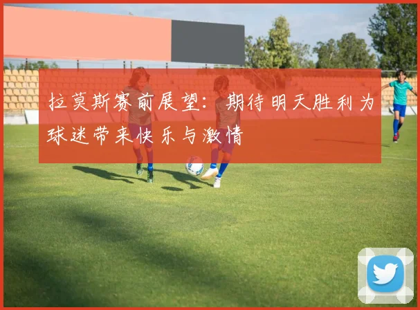 拉莫斯赛前展望：期待明天胜利为球迷带来快乐与激情
