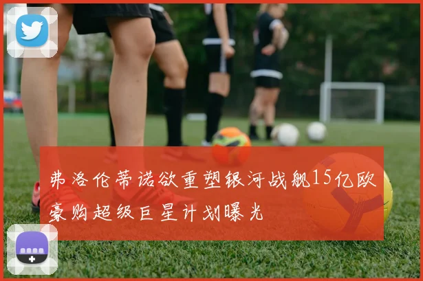 弗洛伦蒂诺欲重塑银河战舰15亿欧豪购超级巨星计划曝光