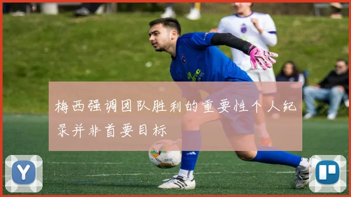梅西强调团队胜利的重要性个人纪录并非首要目标