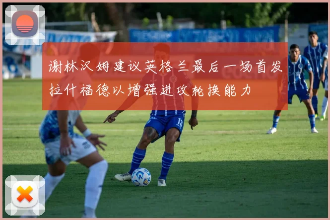谢林汉姆建议英格兰最后一场首发拉什福德以增强进攻轮换能力